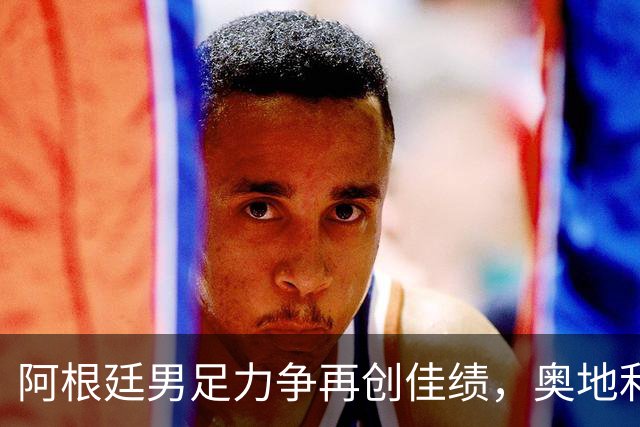 阿根廷男足力争再创佳绩，奥地利男足硬仗能力存疑？